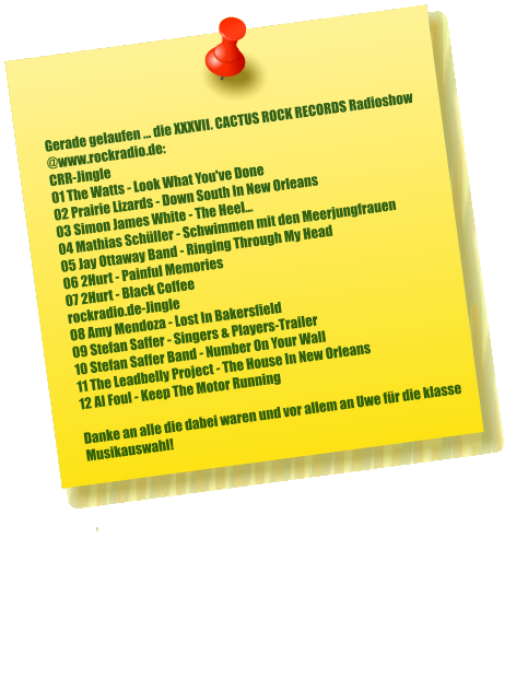 Gerade gelaufen ... die XXXVII. CACTUS ROCK RECORDS Radioshow  @www.rockradio.de: CRR-Jingle 01 The Watts - Look What You've Done 02 Prairie Lizards - Down South In New Orleans 03 Simon James White - The Heel... 04 Mathias Schüller - Schwimmen mit den Meerjungfrauen 05 Jay Ottaway Band - Ringing Through My Head 06 2Hurt - Painful Memories 07 2Hurt - Black Coffee rockradio.de-Jingle 08 Amy Mendoza - Lost In Bakersfield 09 Stefan Saffer - Singers & Players-Trailer 10 Stefan Saffer Band - Number On Your Wall 11 The Leadbelly Project - The House In New Orleans 12 Al Foul - Keep The Motor Running  Danke an alle die dabei waren und vor allem an Uwe für die klasse Musikauswahl!    ,