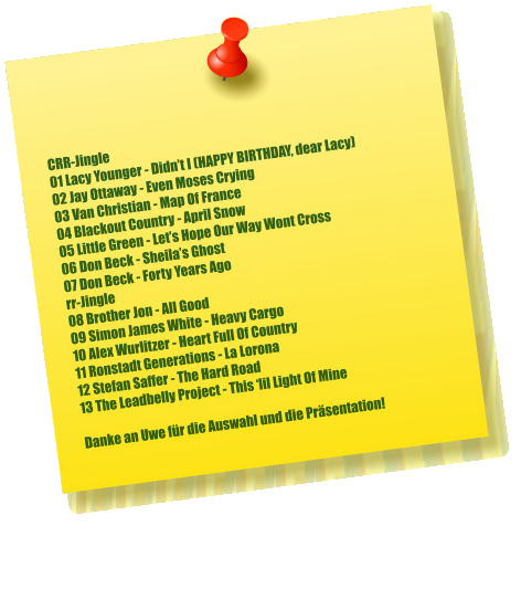 CRR-Jingle 01 Lacy Younger - Didn’t I (HAPPY BIRTHDAY, dear Lacy) 02 Jay Ottaway - Even Moses Crying 03 Van Christian - Map Of France 04 Blackout Country - April Snow 05 Little Green - Let’s Hope Our Way Wont Cross 06 Don Beck - Sheila’s Ghost 07 Don Beck - Forty Years Ago rr-Jingle 08 Brother Jon - All Good 09 Simon James White - Heavy Cargo 10 Alex Wurlitzer - Heart Full Of Country 11 Ronstadt Generations - La Lorona 12 Stefan Saffer - The Hard Road 13 The Leadbelly Project - This ‘lil Light Of Mine  Danke an Uwe für die Auswahl und die Präsentation!