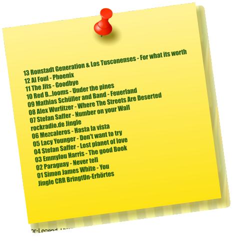 13 Ronstadt Generation & Los Tusconenses - For what its worth  12 Al Foul - Phoenix  11 The Jits - Goodbye  10 Red B...looms - Under the pines  09 Mathias Schüller and Band - Feuerland  08 Alex Wurlitzer - Where The Streets Are Deserted  07 Stefan Saffer - Number on your Wall  rockradio.de Jingle 06 Mezcaleros - Hasta la vista  05 Lacy Younger - Don't want to try  04 Stefan Saffer - Lost planet of love  03 Emmylou Harris - The good Book  02 Paraguay - Never tell  01 Simon James White - You  Jingle CRR BringtUn-Erhörtes