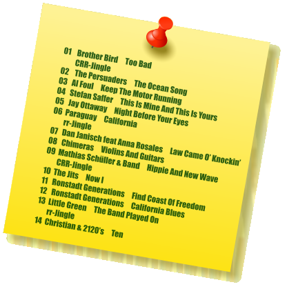 01    Brother Bird     Too Bad                   CRR-Jingle 02    The Persuaders     The Ocean Song 03   Al Foul     Keep The Motor Running 04   Stefan Saffer     This Is Mine And This Is Yours 05   Jay Ottaway     Night Before Your Eyes 06  Paraguay     California         rr-Jingle 07   Dan Janisch feat Anna Rosales     Law Came O’ Knockin’ 08   Chimeras     Violins And Guitars 09  Mathias Schüller & Band     Hippie And New Wave         CRR-Jingle 10  The Jits     Now I 11   Ronstadt Generations     Find Coast Of Freedom 12   Ronstadt Generations     California Blues 13  Little Green     The Band Played On         rr-Jingle 14  Christian & 2120’s     Ten