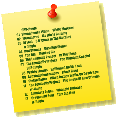 CRR-Jingle 01   Simon James White     White Mercury         02   Mezcaleros     My Life Is Burning 03   Al Foul     3 O’ Clock In The Morning          rr-Jingle 04   Red Blooms     Dust And Stones 05   The Jits     Monkee Biz 06   The Leadbelly Project     In The Pines 07    The Leadbelly Project     The Midnight Special          CRR-Jingle 08   Prairie Lizards     Hellhound On My Trail 09   Ronstadt Generations     Like A River 10    Stefan Saffer     When Justice Walks On Death Row 11     The Leadbelly Project     The House Of New Orleans           rr-Jingle 12     Annabels Ashes     Midnight Embrace 13     Greyhound Soul     This Old Man           rr-Jingle