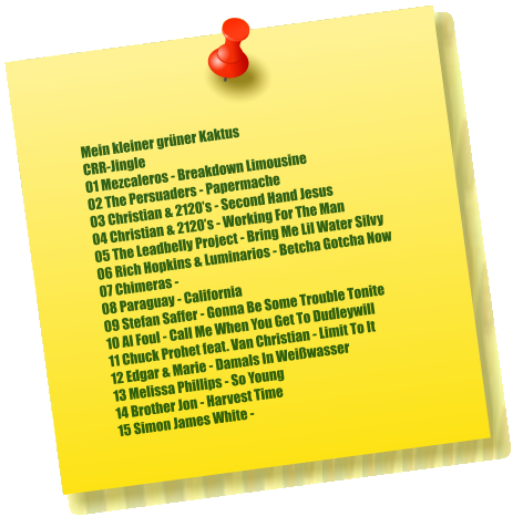 Mein kleiner grüner Kaktus CRR-Jingle 01 Mezcaleros - Breakdown Limousine 02 The Persuaders - Papermache 03 Christian & 2120’s - Second Hand Jesus 04 Christian & 2120’s - Working For The Man 05 The Leadbelly Project - Bring Me Lil Water Silvy 06 Rich Hopkins & Luminarios - Betcha Gotcha Now 07 Chimeras -  08 Paraguay - California 09 Stefan Saffer - Gonna Be Some Trouble Tonite 10 Al Foul - Call Me When You Get To Dudleywill 11 Chuck Prohet feat. Van Christian - Limit To It 12 Edgar & Marie - Damals In Weißwasser  13 Melissa Phillips - So Young 14 Brother Jon - Harvest Time 15 Simon James White -