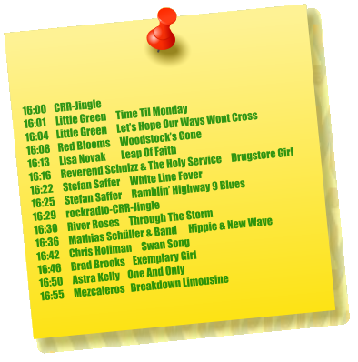 16:00    CRR-Jingle 16:01     Little Green     Time Til Monday 16:04    Little Green     Let’s Hope Our Ways Wont Cross 16:08    Red Blooms     Woodstock’s Gone 16:13     Lisa Novak        Leap Of Faith 16:16     Reverend Schulzz & The Holy Service     Drugstore Girl 16:22     Stefan Saffer     White Line Fever 16:25     Stefan Saffer     Ramblin’ Highway 9 Blues 16:29     rockradio-CRR-Jingle 16:30     River Roses     Through The Storm 16:36     Mathias Schüller & Band      Hippie & New Wave 16:42     Chris Holiman     Swan Song 16:46     Brad Brooks    Exemplary Girl 16:50     Astra Kelly    One And Only 16:55     Mezcaleros   Breakdown Limousine